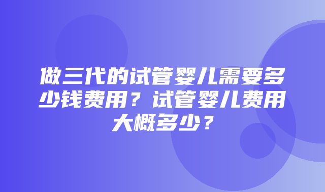 做三代的试管婴儿需要多少钱费用？试管婴儿费用大概多少？