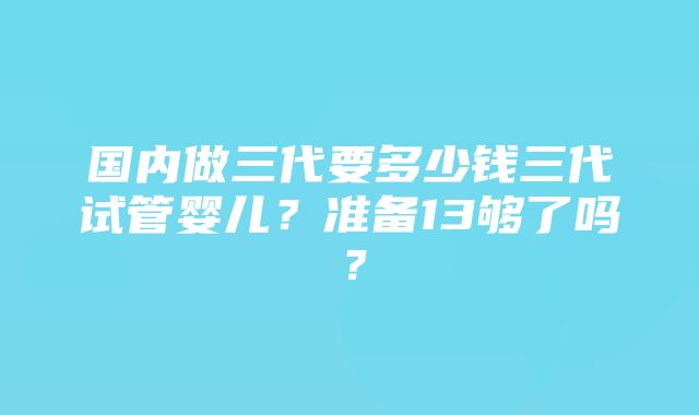 国内做三代要多少钱三代试管婴儿？准备13够了吗？