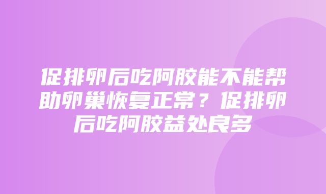 促排卵后吃阿胶能不能帮助卵巢恢复正常？促排卵后吃阿胶益处良多