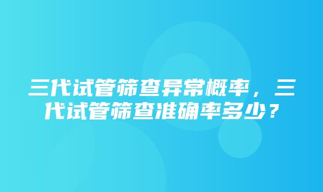 三代试管筛查异常概率，三代试管筛查准确率多少？