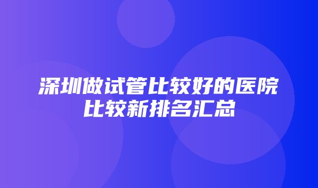 深圳做试管比较好的医院比较新排名汇总