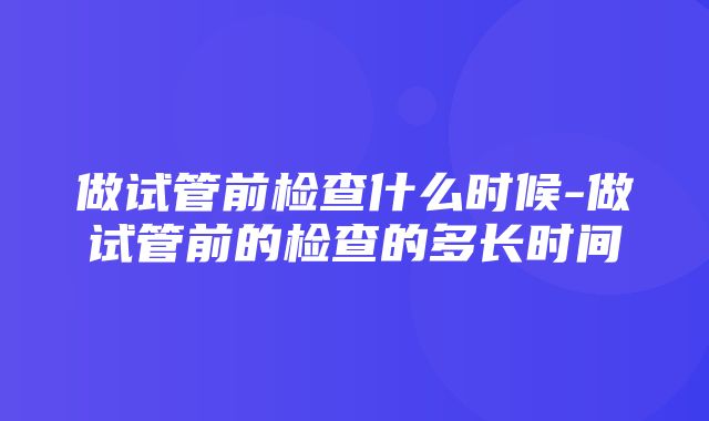 做试管前检查什么时候-做试管前的检查的多长时间