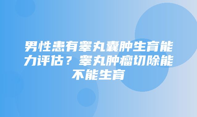 男性患有睾丸囊肿生育能力评估？睾丸肿瘤切除能不能生育