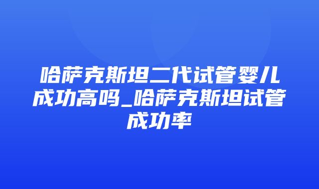 哈萨克斯坦二代试管婴儿成功高吗_哈萨克斯坦试管成功率