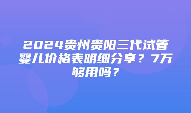 2024贵州贵阳三代试管婴儿价格表明细分享？7万够用吗？