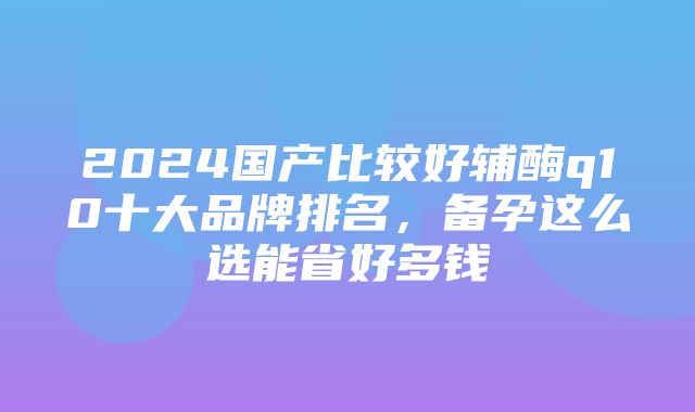 2024国产比较好辅酶q10十大品牌排名，备孕这么选能省好多钱