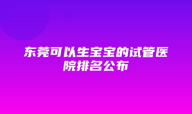 东莞可以生宝宝的试管医院排名公布