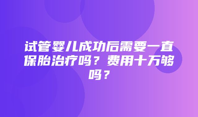 试管婴儿成功后需要一直保胎治疗吗？费用十万够吗？