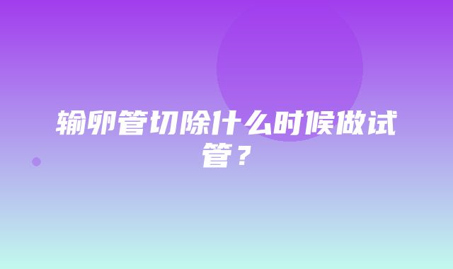 输卵管切除什么时候做试管？