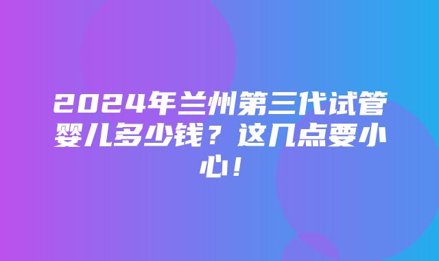 2024年兰州第三代试管婴儿多少钱？这几点要小心！