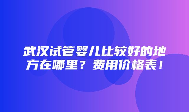 武汉试管婴儿比较好的地方在哪里？费用价格表！