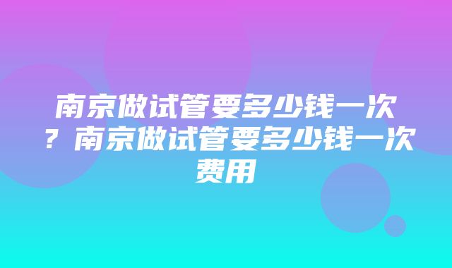 南京做试管要多少钱一次？南京做试管要多少钱一次费用