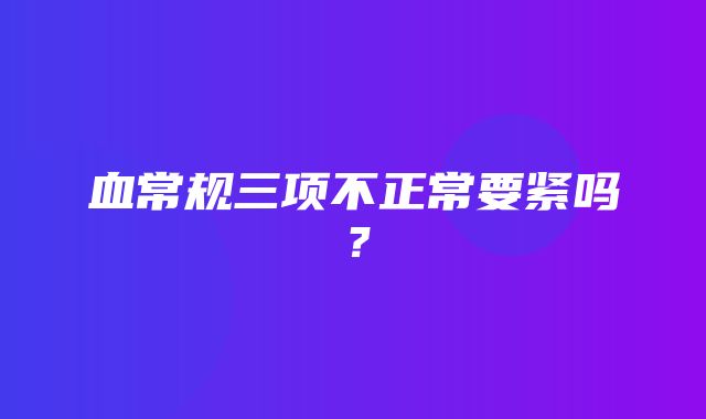 血常规三项不正常要紧吗？