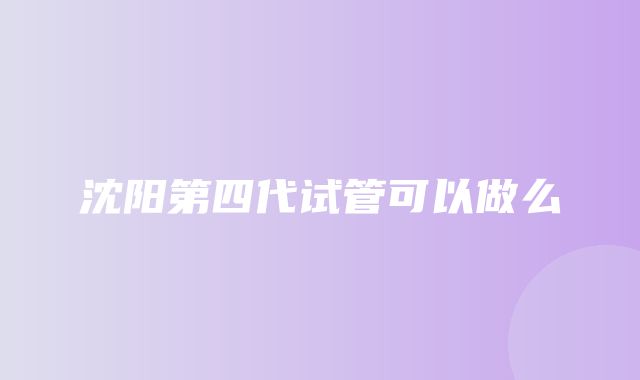 沈阳第四代试管可以做么