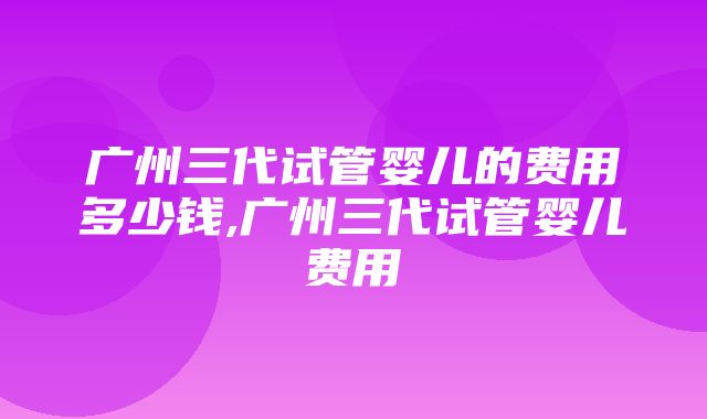 广州三代试管婴儿的费用多少钱,广州三代试管婴儿费用