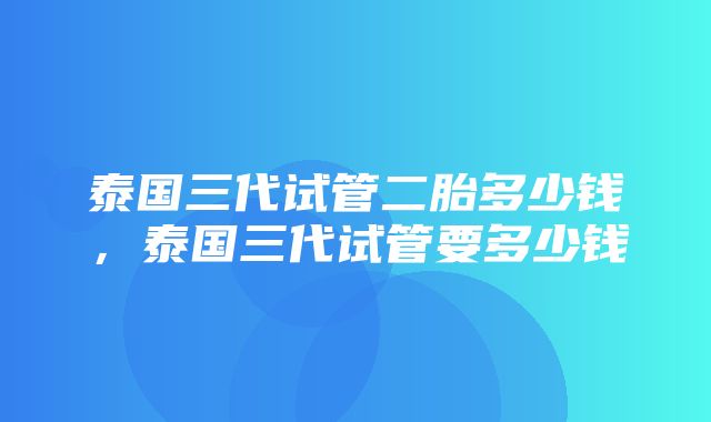 泰国三代试管二胎多少钱，泰国三代试管要多少钱