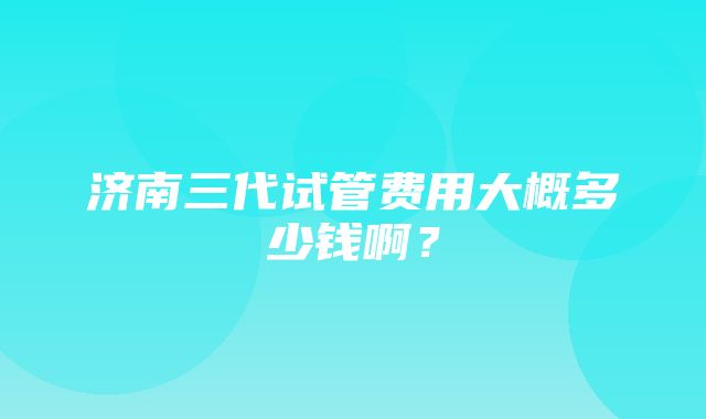 济南三代试管费用大概多少钱啊？