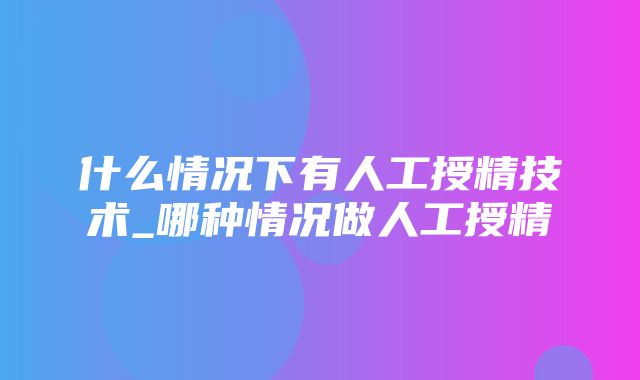 什么情况下有人工授精技术_哪种情况做人工授精