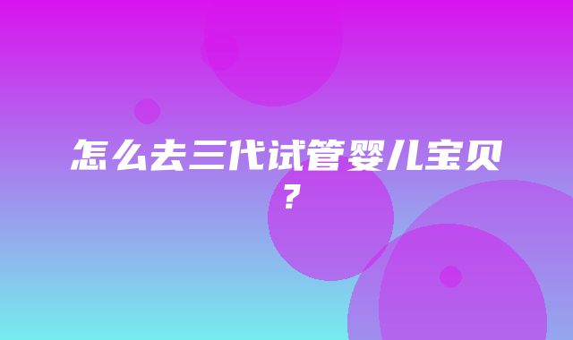 怎么去三代试管婴儿宝贝？