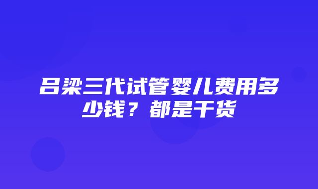 吕梁三代试管婴儿费用多少钱？都是干货