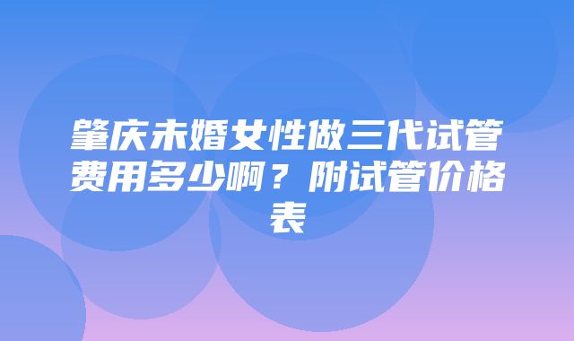 肇庆未婚女性做三代试管费用多少啊？附试管价格表