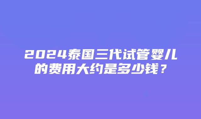 2024泰国三代试管婴儿的费用大约是多少钱？