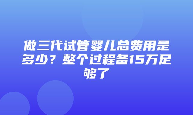 做三代试管婴儿总费用是多少？整个过程备15万足够了