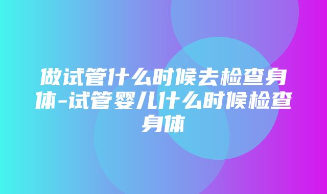 做试管什么时候去检查身体-试管婴儿什么时候检查身体