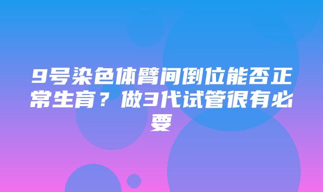 9号染色体臂间倒位能否正常生育？做3代试管很有必要