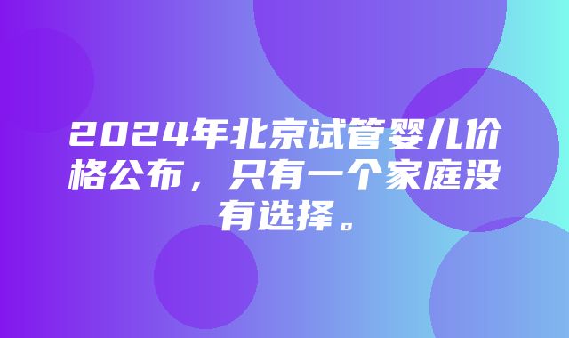 2024年北京试管婴儿价格公布，只有一个家庭没有选择。