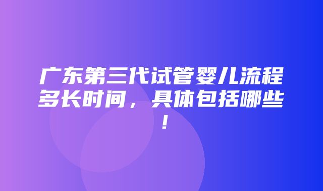 广东第三代试管婴儿流程多长时间，具体包括哪些！