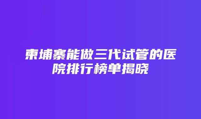 柬埔寨能做三代试管的医院排行榜单揭晓