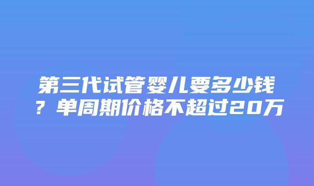 第三代试管婴儿要多少钱？单周期价格不超过20万