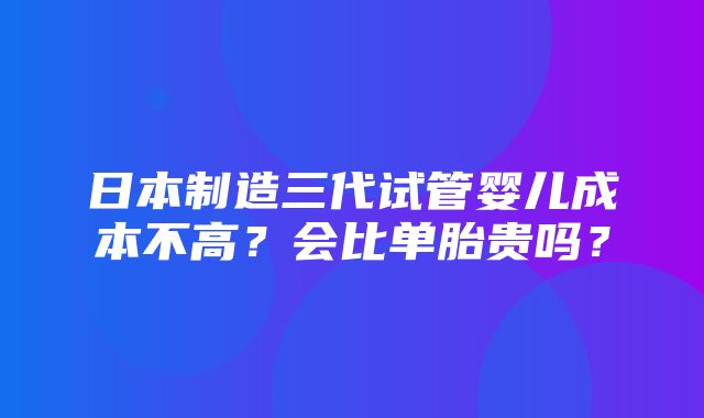 日本制造三代试管婴儿成本不高？会比单胎贵吗？