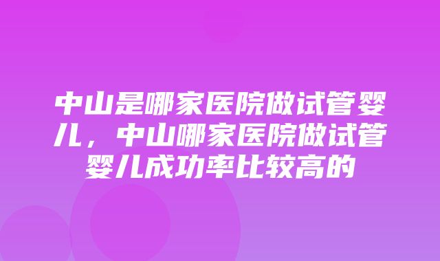 中山是哪家医院做试管婴儿，中山哪家医院做试管婴儿成功率比较高的