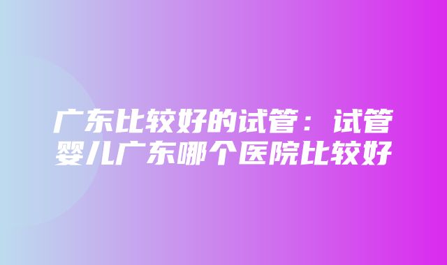 广东比较好的试管：试管婴儿广东哪个医院比较好