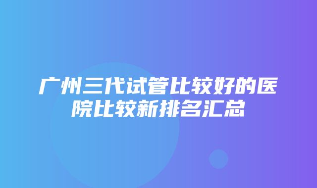 广州三代试管比较好的医院比较新排名汇总