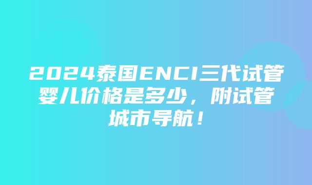 2024泰国ENCI三代试管婴儿价格是多少，附试管城市导航！