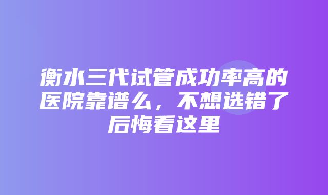 衡水三代试管成功率高的医院靠谱么，不想选错了后悔看这里