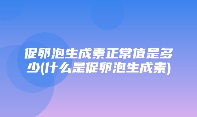 促卵泡生成素正常值是多少(什么是促卵泡生成素)