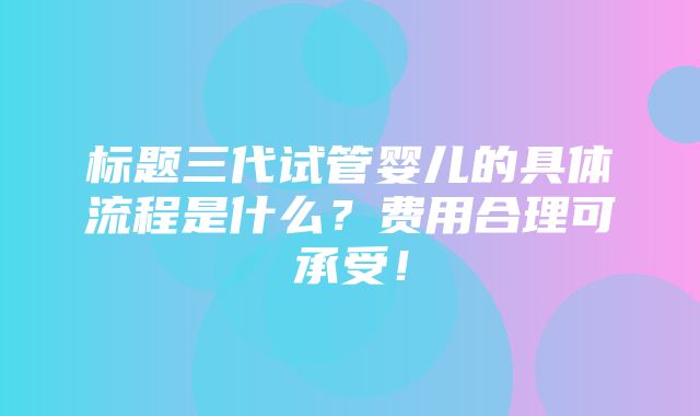 标题三代试管婴儿的具体流程是什么？费用合理可承受！