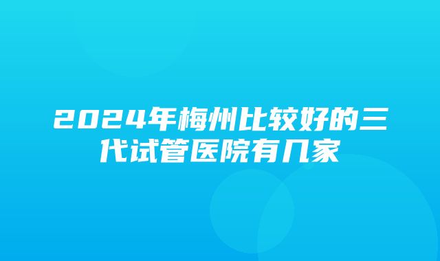 2024年梅州比较好的三代试管医院有几家