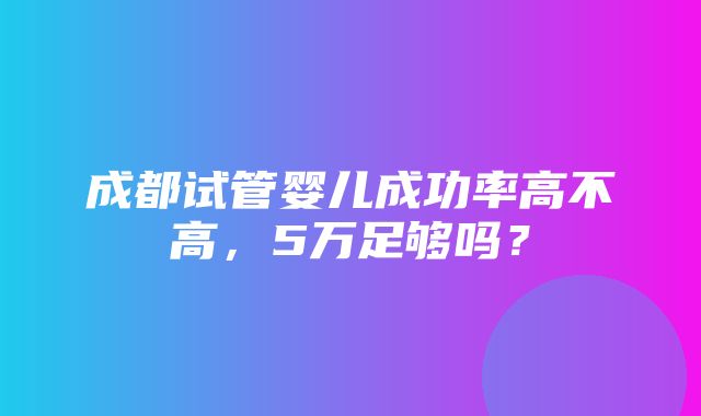 成都试管婴儿成功率高不高，5万足够吗？