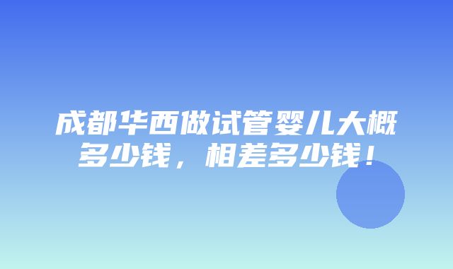 成都华西做试管婴儿大概多少钱，相差多少钱！