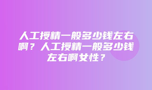 人工授精一般多少钱左右啊？人工授精一般多少钱左右啊女性？