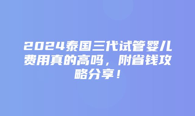 2024泰国三代试管婴儿费用真的高吗，附省钱攻略分享！