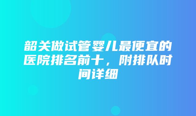 韶关做试管婴儿最便宜的医院排名前十，附排队时间详细