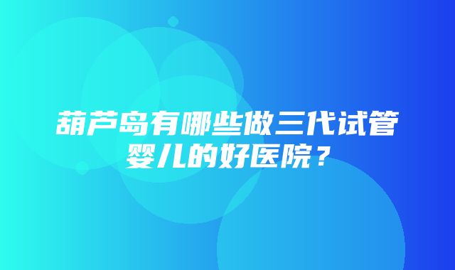 葫芦岛有哪些做三代试管婴儿的好医院？