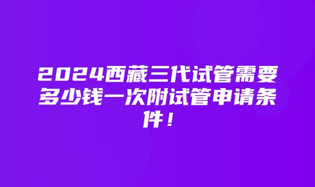 2024西藏三代试管需要多少钱一次附试管申请条件！