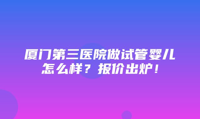 厦门第三医院做试管婴儿怎么样？报价出炉！